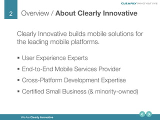 2
We Are Clearly Innovative
Overview / About Clearly Innovative
Clearly Innovative builds mobile solutions for
the leading mobile platforms.
§  User Experience Experts
§  End-to-End Mobile Services Provider
§  Cross-Platform Development Expertise
§  Certiﬁed Small Business (& minority-owned)
 