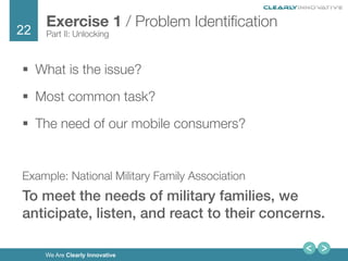 22
We Are Clearly Innovative
§  What is the issue?
§  Most common task?
§  The need of our mobile consumers?

Example: National Military Family Association
To meet the needs of military families, we
anticipate, listen, and react to their concerns. !
Exercise 1 / Problem Identiﬁcation
Part II: Unlocking
 