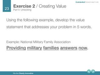 23
We Are Clearly Innovative
Using the following example, develop the value
statement that addresses your problem in 5 words.

Example: National Military Family Association
Providing military families answers now.!
Exercise 2 / Creating Value
Part II: Unlocking
 