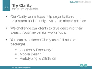 27
We Are Clearly Innovative
§  Our Clarity workshops help organizations
brainstorm and identify a valuable mobile solution. 
§  We challenge our clients to dive deep into their
ideas through in-person workshops.
§  You can experience Clarity as a full-suite of
packages:
§  Ideation & Discovery 
§  Mobile Design 
§  Prototyping & Validation 
Try Clarity
Part III: How We Can Help
 