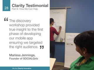 28
We Are Clearly Innovative
The discovery
workshop provided
true insight to the ﬁrst
phase of developing
our mobile app
ensuring we targeted
the right audience. 

Marissa Jennings,
Founder of SOCIALGirlz!
Clarity Testimonial
Part III: How We Can Help
“
“
 
