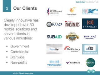 3
We Are Clearly Innovative
Our Clients
Clearly Innovative has
developed over 30
mobile solutions and
served clients in
various industries:
§  Government 
§  Commercial 
§  Start-ups 
§  Non-proﬁts
 