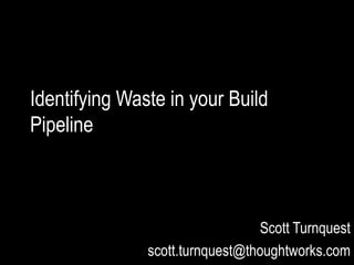 Identifying Waste in your Build
Pipeline
Scott Turnquest
scott.turnquest@thoughtworks.com
 
