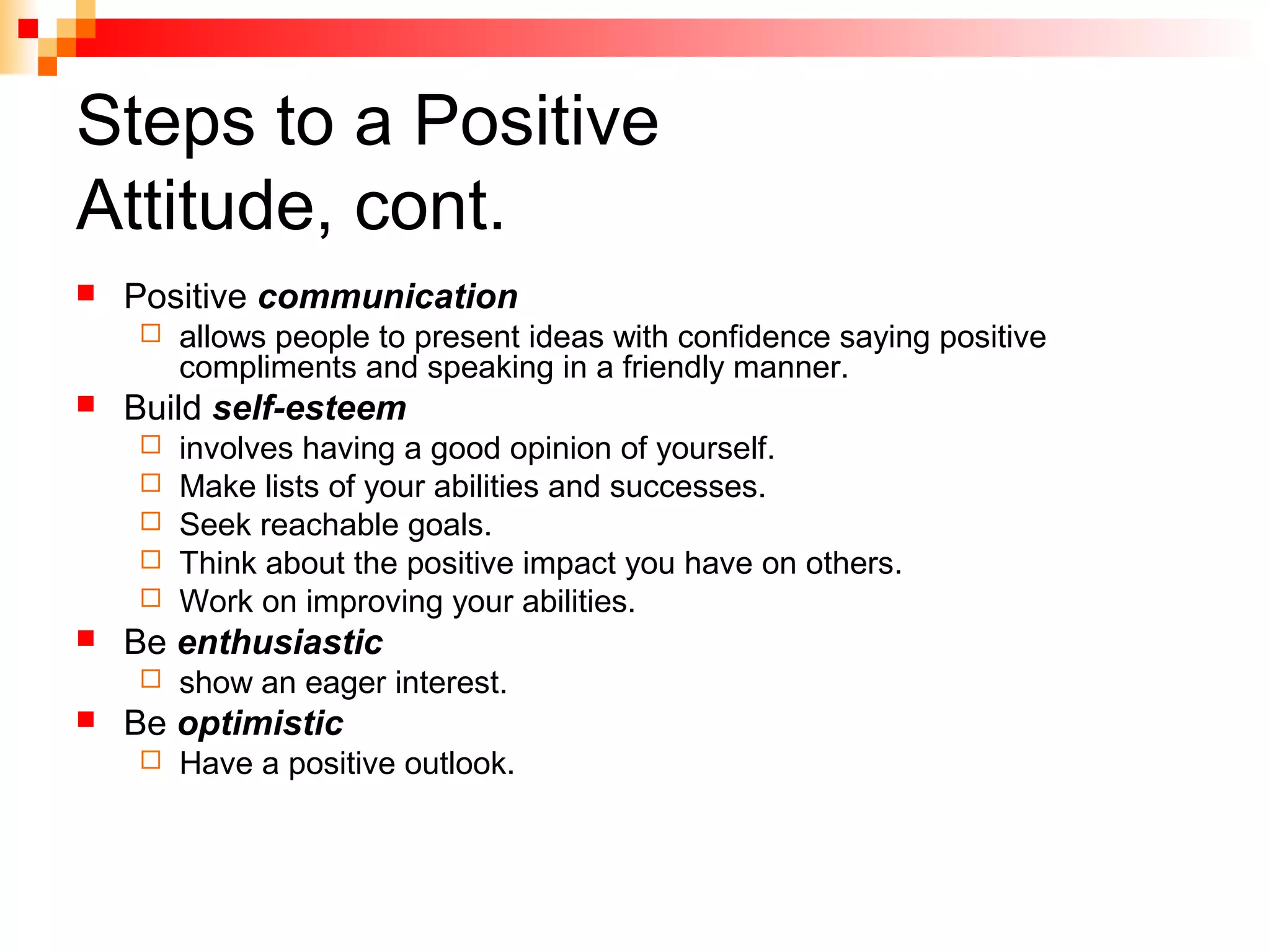 Steps to a Positive
Attitude, cont.
 Positive communication
 allows people to present ideas with confidence saying positive
compliments and speaking in a friendly manner.
 Build self-esteem
 involves having a good opinion of yourself.
 Make lists of your abilities and successes.
 Seek reachable goals.
 Think about the positive impact you have on others.
 Work on improving your abilities.
 Be enthusiastic
 show an eager interest.
 Be optimistic
 Have a positive outlook.
 