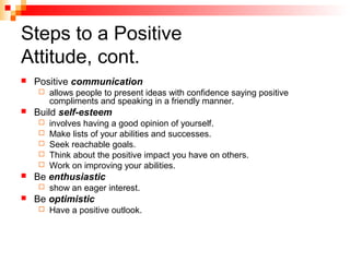 Steps to a Positive
Attitude, cont.
 Positive communication
 allows people to present ideas with confidence saying positive
compliments and speaking in a friendly manner.
 Build self-esteem
 involves having a good opinion of yourself.
 Make lists of your abilities and successes.
 Seek reachable goals.
 Think about the positive impact you have on others.
 Work on improving your abilities.
 Be enthusiastic
 show an eager interest.
 Be optimistic
 Have a positive outlook.
 