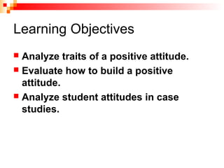 Learning Objectives
 Analyze traits of a positive attitude.
 Evaluate how to build a positive
attitude.
 Analyze student attitudes in case
studies.
 