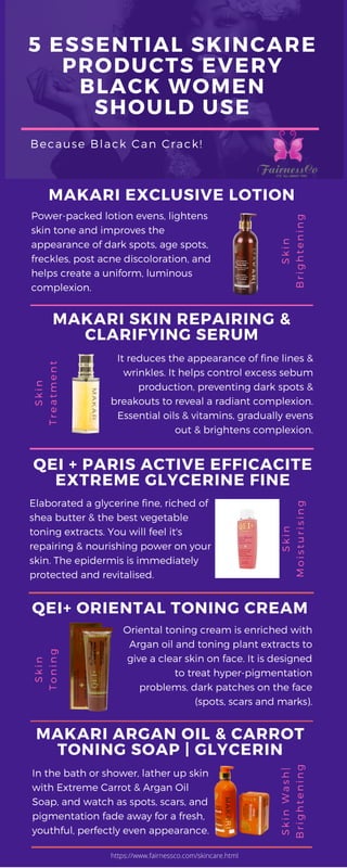 5 ESSENTIAL SKINCARE
PRODUCTS EVERY
BLACK WOMEN
SHOULD USE
Because Black Can Crack!
Power-packed lotion evens, lightens
skin tone and improves the
appearance of dark spots, age spots,
freckles, post acne discoloration, and
helps create a uniform, luminous
complexion.
Oriental toning cream is enriched with
Argan oil and toning plant extracts to
give a clear skin on face. It is designed
to treat hyper-pigmentation
problems, dark patches on the face
 (spots, scars and marks).
In the bath or shower, lather up skin
with Extreme Carrot & Argan Oil
Soap, and watch as spots, scars, and
pigmentation fade away for a fresh,
youthful, perfectly even appearance.
It reduces the appearance of fine lines &
wrinkles. It helps control excess sebum
production, preventing dark spots &
breakouts to reveal a radiant complexion.
Essential oils & vitamins, gradually evens
out & brightens complexion.
Elaborated a glycerine fine, riched of
shea butter & the best vegetable
toning extracts. You will feel it's
repairing & nourishing power on your
skin. The epidermis is immediately
protected and revitalised.
Skin
Brightening
Skin
Treatment
Skin
Toning
Skin
Moisturising
Skin Wash|
Brightening
MAKARI EXCLUSIVE LOTION
QEI+ ORIENTAL TONING CREAM
MAKARI ARGAN OIL & CARROT
TONING SOAP | GLYCERIN
MAKARI SKIN REPAIRING &
CLARIFYING SERUM
QEI + PARIS ACTIVE EFFICACITE
EXTREME GLYCERINE FINE
https://www.fairnessco.com/skincare.html
 