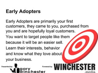 Early Adopters
Early Adopters are primarily your first
customers, they came to you, purchased from
you and are hopefully loyal customers.
You want to target people like them
because it will be an easier sell.
Learn their interests, behavior
and know what they love about
your business.
 