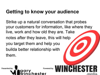 Getting to know your audience
Strike up a natural conversation that probes
your customers for information, like where they
live, work and how old they are. Take
notes after they leave, this will help
you target them and help you
builda better relationship with
them.
 