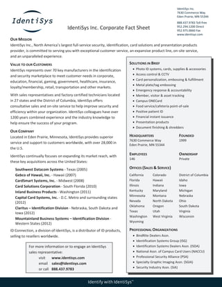 IdentiSys Inc.
7630 Commerce Way
Eden Prairie, MN 55344
888.437.9783 Toll-free
952.294.1200 Direct
952.975.0660 Fax
www.identisys.com
Identify with IdentiSys™
IdentiSys Inc. Corporate Fact Sheet
OUR MISSION
IdentiSys Inc., North America’s largest full-service security, identification, card solutions and presentation products
provider, is committed to serving you with exceptional customer service, an expansive product line, on-site service,
and an unparalleled experience.
VALUE TO OUR CUSTOMERS
IdentiSys represents over 70 key manufacturers in the identification
and security marketplace to meet customer needs in corporate,
education, financial, gaming, government, healthcare, insurance,
loyalty/membership, retail, transportation and other markets.
With sales representatives and factory certified technicians located
in 27 states and the District of Columbia, IdentiSys offers
consultative sales and on-site service to help improve security and
efficiency within your organization. IdentiSys colleagues have over
1200 years combined experience and the industry knowledge to
help ensure the success of your program.
OUR COMPANY
Located in Eden Prairie, Minnesota, IdentiSys provides superior
service and support to customers worldwide, with over 28,000 in
the U.S.
IdentiSys continually focuses on expanding its market reach, with
these key acquisitions across the United States:
Southwest Datacom Systems - Texas (2005)
Gebco of Hawaii, Inc. - Hawaii (2007)
CardSmart Systems, Inc. - Midwest (2008)
Card Solutions Corporation - South Florida (2010)
Inland Business Products - Washington (2011)
Capital Card Systems, Inc. - D.C. Metro and surrounding states
(2012)
Claritus – Identification Division - Nebraska, South Dakota and
Iowa (2012)
Mountainland Business Systems – Identification Division -
Western States (2012)
ID Connection, a division of IdentiSys, is a distributor of ID products,
selling to resellers worldwide.
SOLUTIONS IN BRIEF
 Photo ID systems, cards, supplies & accessories
 Access control & CCTV
 Card personalization, embossing & fulfillment
 Metal plate/tag embossing
 Emergency response & accountability
 Member, visitor & asset tracking
 Campus ONECard
 Food service/cafeteria point-of-sale
 Positive patient ID
 Financial instant issuance
 Presentation products
 Document finishing & shredders
HEADQUARTERS
7630 Commerce Way
Eden Prairie, MN 55344
FOUNDED
1999
EMPLOYEES
146
OWNERSHIP
Private
OFFICES (SALES & SERVICE)
California Colorado District of Columbia
Florida Hawaii Idaho
Illinois Indiana Iowa
Kentucky Maryland Michigan
Minnesota Montana Nebraska
Nevada North Dakota Ohio
Oklahoma Oregon South Dakota
Texas Utah Virginia
Washington
Wyoming
West Virginia Wisconsin
PROFESSIONAL ORGANIZATIONS
 BindRite Dealers Assn.
 Identification Systems Group (ISG)
 Identification Systems Dealers Assn. (ISDA)
 National Assn. of Campus Card Users (NACCU)
 Professional Security Alliance (PSA)
 Specialty Graphic Imaging Assn. (SGIA)
 Security Industry Assn. (SIA)
For more information or to engage an IdentiSys
sales representative:
visit www.identisys.com
email sales@identisys.com
or call 888.437.9783
 