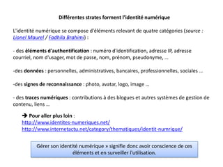 Différentes strates forment l’identité numérique

L'identité numérique se compose d'éléments relevant de quatre catégories (source :
Lionel Maurel / Fadhila Brahimi) :

- des éléments d'authentification : numéro d'identification, adresse IP, adresse
courriel, nom d'usager, mot de passe, nom, prénom, pseudonyme, …

-des données : personnelles, administratives, bancaires, professionnelles, sociales …

-des signes de reconnaissance : photo, avatar, logo, image …

- des traces numériques : contributions à des blogues et autres systèmes de gestion de
contenu, liens …

    Pour aller plus loin :
   http://www.identites-numeriques.net/
   http://www.internetactu.net/category/thematiques/identit-numrique/


          Gérer son identité numérique » signifie donc avoir conscience de ces
                          éléments et en surveiller l'utilisation.
 