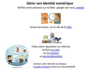 Gérer son identité numérique
Vérifiez votre présence sur le Web : google-isez-vous, webmii




           Suivez vos traces, sur le site de la CNIL




            Faites votre réputation sur Internet
                      Se faire un nom
                       Un CV original
                    Le personalbranding

              Cultivez votre identité numérique
              E-guide pratique réalisé par YouontheWEB
 