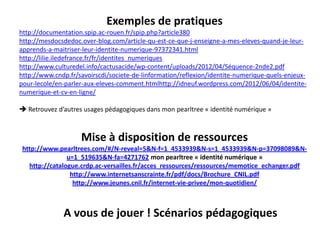Exemples de pratiques
http://documentation.spip.ac-rouen.fr/spip.php?article380
http://mesdocsdedoc.over-blog.com/article-qu-est-ce-que-j-enseigne-a-mes-eleves-quand-je-leur-
apprends-a-maitriser-leur-identite-numerique-97372341.html
http://lilie.iledefrance.fr/fr/identites_numeriques
http://www.culturedel.info/cactusacide/wp-content/uploads/2012/04/Séquence-2nde2.pdf
http://www.cndp.fr/savoirscdi/societe-de-linformation/reflexion/identite-numerique-quels-enjeux-
pour-lecole/en-parler-aux-eleves-comment.htmlhttp://idneuf.wordpress.com/2012/06/04/identite-
numerique-et-cv-en-ligne/

 Retrouvez d’autres usages pédagogiques dans mon pearltree « identité numérique »



                    Mise à disposition de ressources
 http://www.pearltrees.com/#/N-reveal=5&N-f=1_4533939&N-s=1_4533939&N-p=37098089&N-
                u=1_519635&N-fa=4271762 mon pearltree « identité numérique »
   http://catalogue.crdp.ac-versailles.fr/acces_ressources/ressources/memotice_echanger.pdf
                 http://www.internetsanscrainte.fr/pdf/docs/Brochure_CNIL.pdf
                  http://www.jeunes.cnil.fr/internet-vie-privee/mon-quotidien/



              A vous de jouer ! Scénarios pédagogiques
 