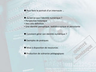  Pour faire le portrait d’un internaute …


 Qu’est-ce que l’identité numérique ?
• Perspective historique
• Vers une définition
• Une identité panoptique, kaléidoscopique et persistante


 Comment gérer son identité numérique ?

 Exemples de pratiques


 Mise à disposition de ressources

 Production de scénarios pédagogiques
 