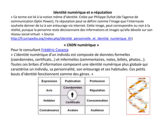 Identité numérique et e-réputation
« Ce terme est lié à la notion même d’identité. Créée par Philippe Duhot (de l’agence de
communication Optin Power), l’e-réputation peut se définir comme l’image que l’internaute
souhaite donner de lui à son entourage via internet. Cette image, peut correspondre ou non à la
réalité, puisque la personne reste décisionnaire des informations et images qu’elle dévoile sur son
réseau social virtuel. » Source
http://fr.jurispedia.org/index.php/Identité_personnelle_et_identité_numérique_(fr)
                                 « L’ADN numérique »
Pour le consultant Frédéric Cavazza
« L’identité numérique d’un individu est composée de données formelles
(coordonnées, certificats…) et informelles (commentaires, notes, billets, photos…).
Toutes ces bribes d’information composent une identité numérique plus globale qui
caractérise un individu, sa personnalité, son entourage et ses habitudes. Ces petits
bouts d’identité fonctionnent comme des gènes. »
 