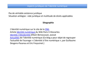 Aspects juridiques de l’identité numérique


Pas de véritable existence juridique
Situation ambigüe : vide juridique et multitude de droits applicables

                                    Sitographie

 L’identité numérique sur le site de la CNIL
 Article Identité numérique du Wiki Paris V-Descartes
 Identité / Désidentité d’Alain Bensoussan, avocat
 Actualités de l’identité numérique (Ce blog a pour objet de regrouper
 l’actualité de l’ouvrage « L’identité à l’ère numérique », par Guillaume
 Desgens-Pasanau et Eric Freyssinet.)
 