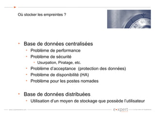 Où stocker les empreintes ? Base de données centralisées Problème de performance Problème de sécurité Usurpation, Piratage, etc. Problème d’acceptance  (protection des données) Problème de disponibilité (HA) Problème pour les postes nomades Base de données distribuées Utilisation d’un moyen de stockage que possède l’utilisateur 
