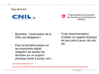 Que dit la loi? Biométrie : l’autorisation de la CNIL est obligatoire !  Pour la biométrie basée sur les empreintes digital, obligation de stocker les données sur un support physique (carte à puces, etc.) http://www.cnil.fr/fileadmin/documents/approfondir/dossier/CNI-biometrie/Communication-biometrie.pdf Préposé fédéral à la protection  des données et à la transparence  (PFPDT)  Forte recommandation d’utiliser un support physique tel que carte à puce, clé usb, etc. http://www.edoeb.admin.ch/ 