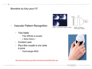 Biométrie du futur pour l’IT Vascular Pattern Recognition Très fiable Très difficile à usurper « Sans trace » Contact Less Peut être couplé à une carte à puce Technologie MOC http://www.biometrics.gov/Documents/VascularPatternRec.pdf 