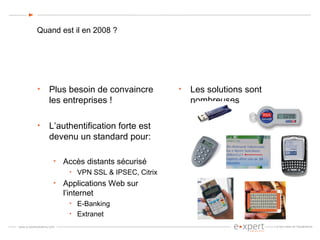 Quand est il en 2008 ? Plus besoin de convaincre les entreprises ! L’authentification forte est devenu un standard pour: Accès distants sécurisé VPN SSL & IPSEC, Citrix Applications Web sur l’internet E-Banking Extranet Les solutions sont nombreuses 