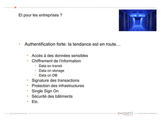Et pour les entreprises ? Authentification forte: la tendance est en route… Accès à des données sensibles Chiffrement de l’information Data en transit Data on storage Data on DB Signature des transactions Protection des infrastructures Single Sign On Sécurité des bâtiments Etc. 