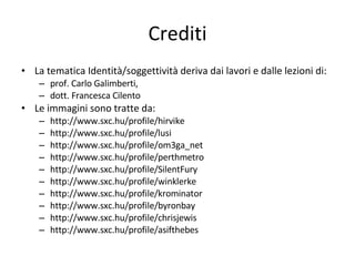 Crediti La tematica Identità/soggettività deriva dai lavori e dalle lezioni di:  prof. Carlo Galimberti,  dott. Francesca Cilento Le immagini sono tratte da: http://www.sxc.hu/profile/hirvike http://www.sxc.hu/profile/lusi http://www.sxc.hu/profile/om3ga_net http://www.sxc.hu/profile/perthmetro http://www.sxc.hu/profile/SilentFury http://www.sxc.hu/profile/winklerke http://www.sxc.hu/profile/krominator http://www.sxc.hu/profile/byronbay http://www.sxc.hu/profile/chrisjewis http://www.sxc.hu/profile/asifthebes 