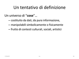 Un tentativo di definizione Un universo di “ cose ”…  costituito da dati, da pura informazione,  manipolabili simbolicamente o fisicamente frutto di contesti culturali, sociali, artistici 17/04/07 mc 