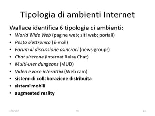 Tipologia di ambienti Internet Wallace identifica 6 tipologie di ambienti: World Wide Web  (pagine web; siti web; portal i ) Pos ta elettronica  (E-mail) Forum di discussione asincroni  (news-groups) Chat sincrone  (Internet Relay Chat) Multi-user dungeons  (MUD) Video e voce interattivi  (Web cam) sistemi di collaborazione distribuita sistemi mobili augmented reality 17/04/07 mc 