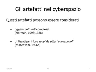 Gli artefatti nel cyberspazio Questi artefatti possono essere considerati oggetti culturali  complessi  (Norman, 1993;1988) utiliz zati per i loro  scopi  da  attori consapevoli   (Mantovani, 1996a)  17/04/07 mc 