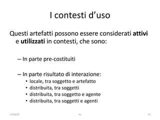 I contesti d’uso Questi artefatti possono essere considerati  attivi  e  utilizzati  i n contesti, che sono : In parte pre- costituiti   In parte ri sultato di interazione: locale, tra soggetto e artefatto distribuita, tra soggetti distribuita, tra soggetto e agente distribuita, tra soggetti e agenti 17/04/07 mc 