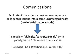 Comunicazione Per lo studio del cyberspazio è necessario passare dalla comunicazione intesa come un processo lineare ( modello del pacco postale ) al modello “ dialogico/conversazionale ” come paradigma dell’interazione comunicativa (Galimberti, 1994; 1992; Ghiglione, Trognon,1993) 17/04/07 mc 