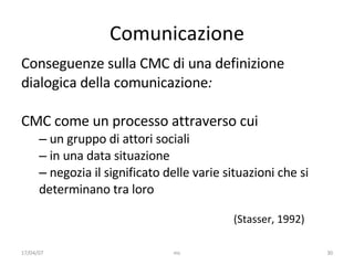 Comunicazione Conseguenze sulla CMC di una definizione dialogica della comunicazione : CMC come un processo  attraverso cui   un gruppo di attori sociali  in una data situazione negozia il significato delle varie situazioni che si determinano tra loro (Stasser, 1992)   17/04/07 mc 