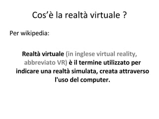 Cos’è la realtà virtuale ? Per wikipedia: Realtà virtuale  (in inglese virtual reality, abbreviato VR)  è il termine utilizzato per indicare una realtà simulata, creata attraverso l'uso del computer. 