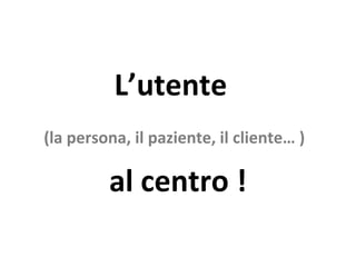L’utente  (la persona, il paziente, il cliente… )   al centro ! 