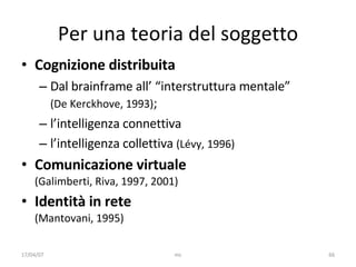 Per una teoria del soggetto Cognizione distribuita  Dal brainframe all’ “interstruttura mentale”  (De Kerckhove, 1993) ;  l’intelligenza connettiva l’intelligenza collettiva  (Lévy, 1996) Comunicazione virtuale  (Galimberti, Riva, 1997, 2001) Identità in rete (Mantovani, 1995) 17/04/07 mc 