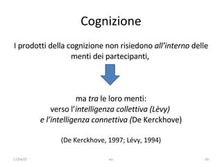 Cognizione I prodotti  della cognizione non risiedono  all’interno  delle menti dei partecipanti ,  ma  tra  le loro menti: verso l’ intelligenza   collettiva (Lèvy)  e l’intelligenza connettiva ( De Kerckhove) (De Kerckhove, 1997; Lévy, 1994) 17/04/07 mc 