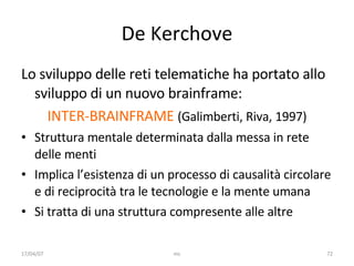 De Kerchove Lo sviluppo delle reti telematiche ha portato allo sviluppo di un nuovo brainframe: INTER-BRAINFRAME  (Galimberti, Riva, 1997) Struttura mentale determinata dalla messa in rete delle menti Implica l’esistenza di un processo di causalità circolare e di reciprocità tra le tecnologie e la mente umana Si tratta di una struttura compresente alle altre 17/04/07 mc 
