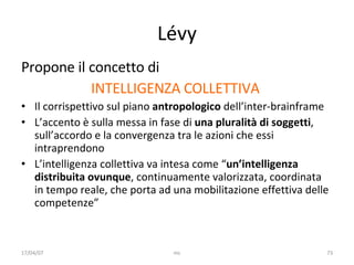 Lévy Propone il concetto di  INTELLIGENZA COLLETTIVA   Il corrispettivo sul piano  antropologico  dell’inter-brainframe L’accento è sulla messa in fase di  una pluralità di soggetti , sull’accordo e la convergenza tra le azioni che essi intraprendono L’intelligenza collettiva va intesa come “ un’intelligenza distribuita ovunque , continuamente valorizzata, coordinata in tempo reale, che porta ad una mobilitazione effettiva delle competenze” 17/04/07 mc 