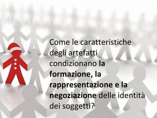 Come le caratteristiche degli artefatti condizionano  la formazione, la rappresentazione e la negoziazione  delle identità dei soggetti? 
