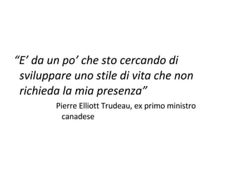 “ E’ da un po’ che sto cercando di sviluppare uno stile di vita che non richieda la mia presenza” Pierre Elliott Trudeau, ex primo ministro canadese  