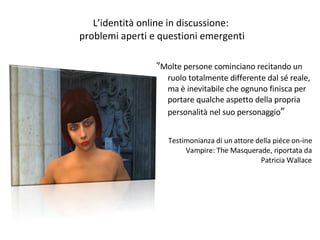 L’identità online in discussione:  problemi aperti e questioni emergenti “ Molte persone cominciano recitando un ruolo totalmente differente dal sé reale, ma è inevitabile che ognuno finisca per portare qualche aspetto della propria personalità nel suo personaggio ” Testimonianza di un attore della piéce on-ine Vampire: The Masquerade, riportata da Patricia Wallace 