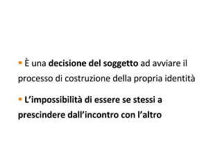È  una  decisione del soggetto  ad avviare il processo di costruzione della propria identità L’impossibilità di essere se stessi a prescindere dall’incontro con l’altro   