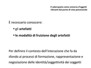 Il cyberspazio come universo d’oggetti  rilevanti dal punto di vista psicosociale È necessario conoscere: gli  artefatti le modalità di fruizione degli artefatti Per definire il contesto dell’interazione che fa da sfondo ai processi di formazione, rappresentazione e negoziazione delle identità/soggettività dei soggetti 