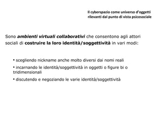 Il cyberspazio come universo d’oggetti  rilevanti dal punto di vista psicosociale Sono  ambienti virtuali collaborativi  che consentono agli attori sociali di  costruire la loro identità/soggettività  in vari modi: scegliendo nickname anche molto diversi dai nomi reali incarnando le identità/soggettività in oggetti o figure bi o tridimensionali discutendo e negoziando le varie identità/soggettività 
