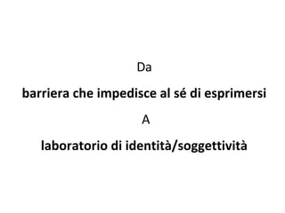 Da  barriera che impedisce al sé di esprimersi  A laboratorio di identità/soggettività  