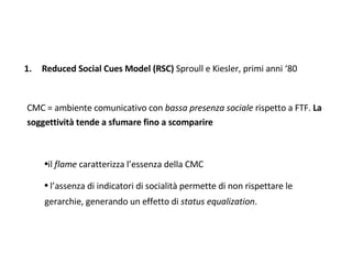Reduced Social Cues Model (RSC)  Sproull e Kiesler, primi anni ‘80 CMC = ambiente comunicativo con  bassa presenza sociale  rispetto a FTF.  La soggettività tende a sfumare fino a scomparire il  flame  caratterizza l’essenza della CMC l’assenza di indicatori di socialità permette di non rispettare le gerarchie, generando un effetto di  status equalization . 