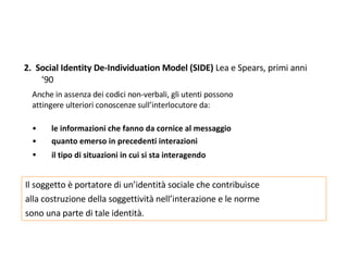 2.  Social Identity De-Individuation Model (SIDE)  Lea e Spears, primi anni ‘90 Anche in assenza dei codici non-verbali, gli utenti possono attingere ulteriori conoscenze sull’interlocutore da:  le informazioni che fanno da cornice al messaggio  quanto emerso in precedenti interazioni  il tipo di situazioni in cui si sta interagendo   Il soggetto è portatore di un’identità sociale che contribuisce  alla costruzione della soggettività nell’interazione e le norme  sono una parte di tale identità. 