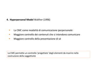 4.  Hyperpersonal Model  Walther (1996) La CMC come modalità di comunicazione  iperpersonale :  Maggiore controllo dei contenuti che si intendono comunicare  Maggiore controllo della presentazione di sè La CMC permette un controllo ‘progettato’ degli elementi da inserire nella costruzione della soggettività 
