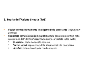 5. Teoria dell’Azione Situata (TAS)  L’azione come sfruttamento intelligente delle circostanze  ( cognition in practice ) Il contesto comunicativo come  spazio sociale   con un ruolo attivo nella costruzione dell’identità/soggettività online, articolato in tre livelli: Situazione : contesto sociale generale Norme sociali : regolazione delle situazioni di vita quotidiana Artefatti : interazione locale con l’ambiente 
