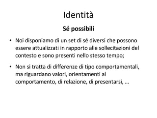Identità Sé possibili Noi disponiamo di un set di sé diversi che possono essere attualizzati in rapporto alle sollecitazioni del contesto e sono presenti nello stesso tempo; Non si tratta di differenze di tipo comportamentali, ma riguardano valori, orientamenti al comportamento, di relazione, di presentarsi, … 